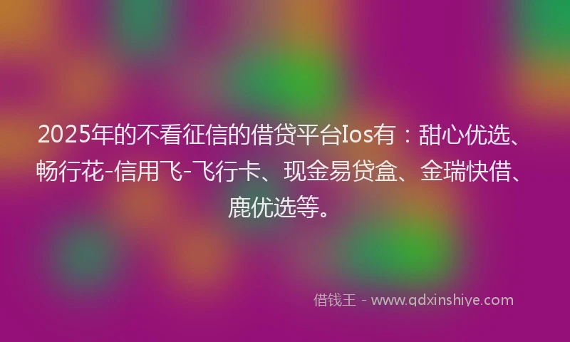 2025年的不看征信的借贷平台Ios有：甜心优选、畅行花-信用飞-飞行卡、现金易贷盒、金瑞快借、鹿优选等。