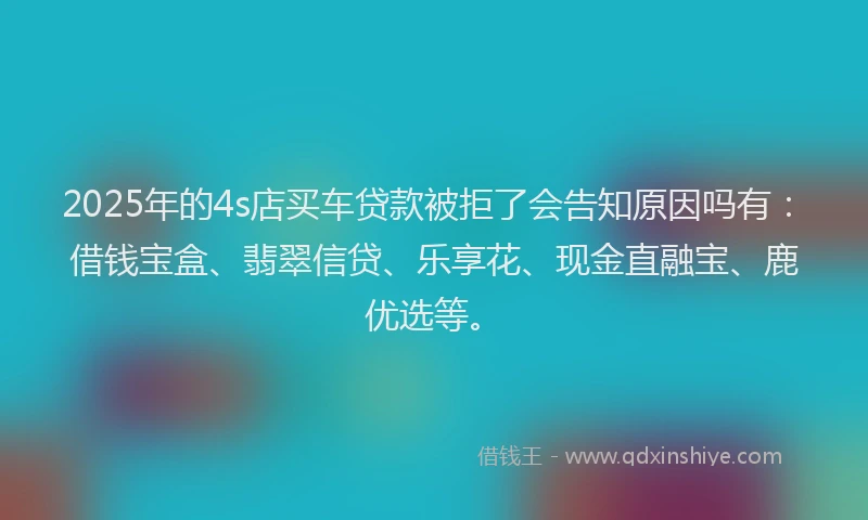 2025年的4s店买车贷款被拒了会告知原因吗有：借钱宝盒、翡翠信贷、乐享花、现金直融宝、鹿优选等。