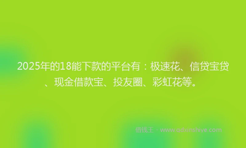 2025年的18能下款的平台有：极速花、信贷宝贷、现金借款宝、投友圈、彩虹花等。