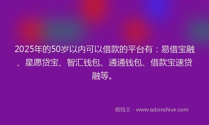 2025年的50岁以内可以借款的平台有：易借宝融、星愿贷宝、智汇钱包、通通钱包、借款宝速贷融等。