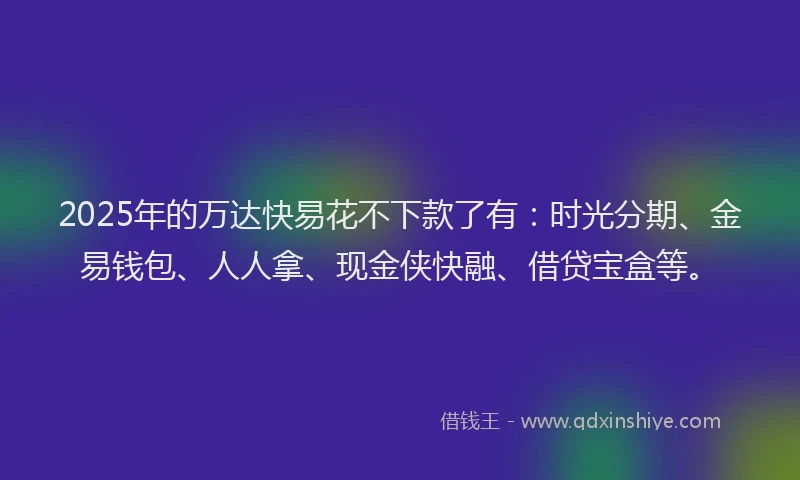 2025年的万达快易花不下款了有：时光分期、金易钱包、人人拿、现金侠快融、借贷宝盒等。