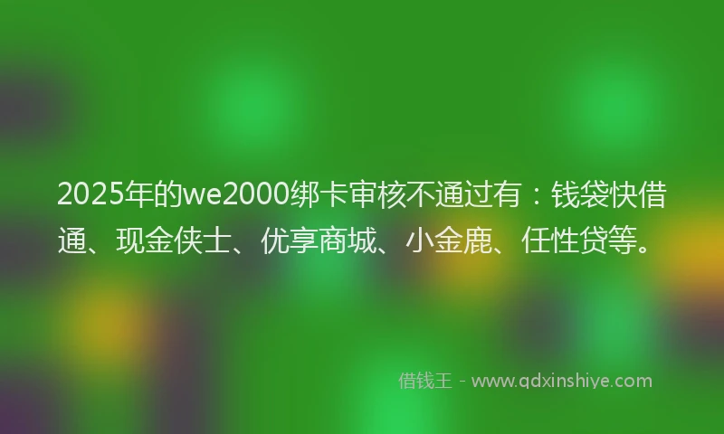 2025年的we2000绑卡审核不通过有：钱袋快借通、现金侠士、优享商城、小金鹿、任性贷等。