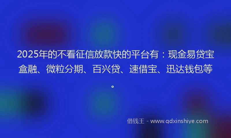 2025年的不看征信放款快的平台有：现金易贷宝盒融、微粒分期、百兴贷、速借宝、迅达钱包等。