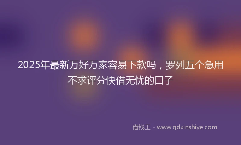 2025年最新万好万家容易下款吗，罗列五个急用不求评分快借无忧的口子