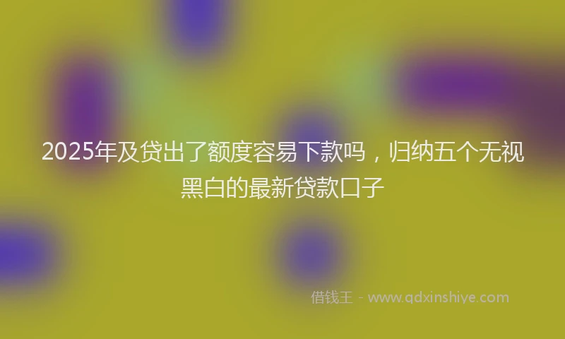 2025年及贷出了额度容易下款吗，归纳五个无视黑白的最新贷款口子