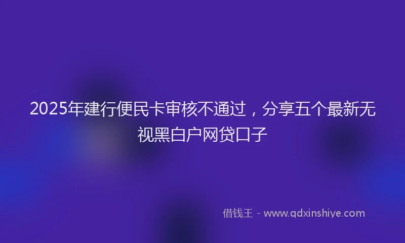 2025年建行便民卡审核不通过，分享五个最新无视黑白户网贷口子