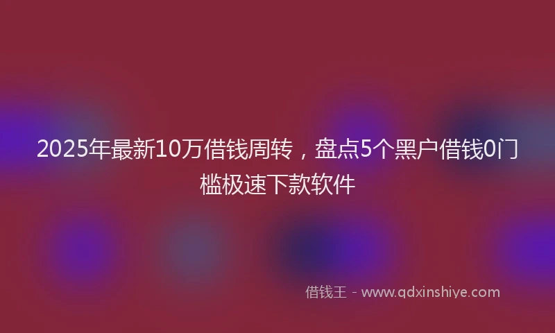 2025年最新10万借钱周转，盘点5个黑户借钱0门槛极速下款软件