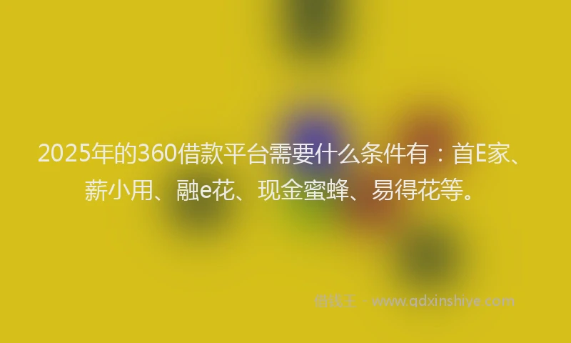 2025年的360借款平台需要什么条件有：首E家、薪小用、融e花、现金蜜蜂、易得花等。