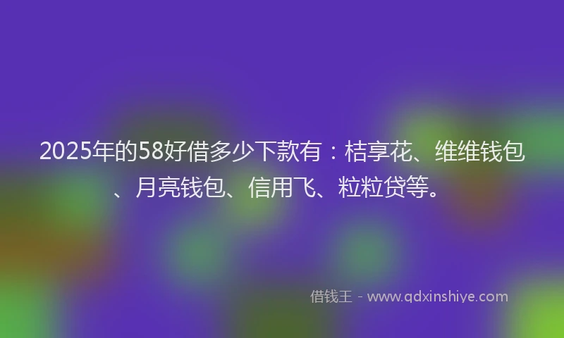 2025年的58好借多少下款有：桔享花、维维钱包、月亮钱包、信用飞、粒粒贷等。
