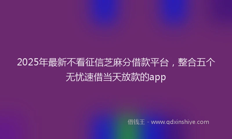 2025年最新不看征信芝麻分借款平台，整合五个无忧速借当天放款的app
