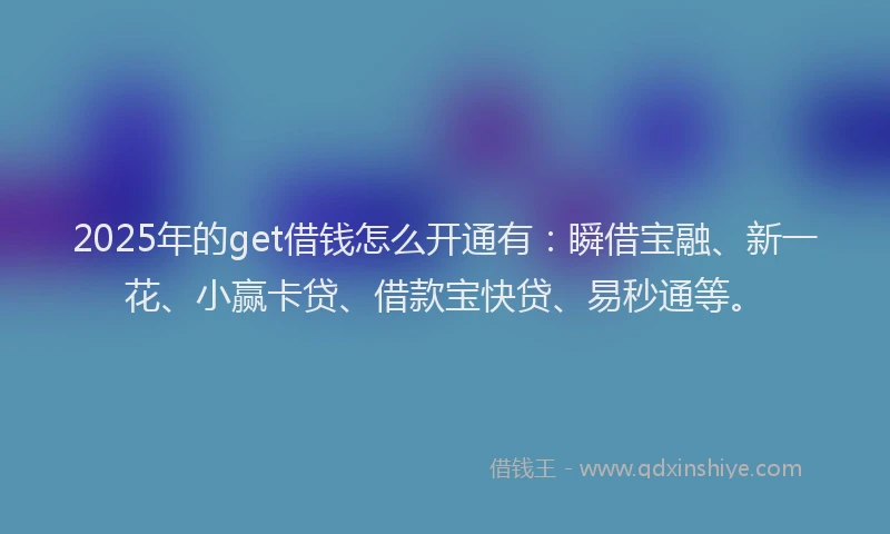 2025年的get借钱怎么开通有：瞬借宝融、新一花、小赢卡贷、借款宝快贷、易秒通等。