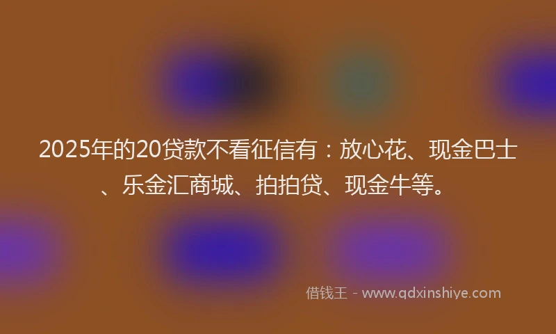 2025年的20贷款不看征信有：放心花、现金巴士、乐金汇商城、拍拍贷、现金牛等。