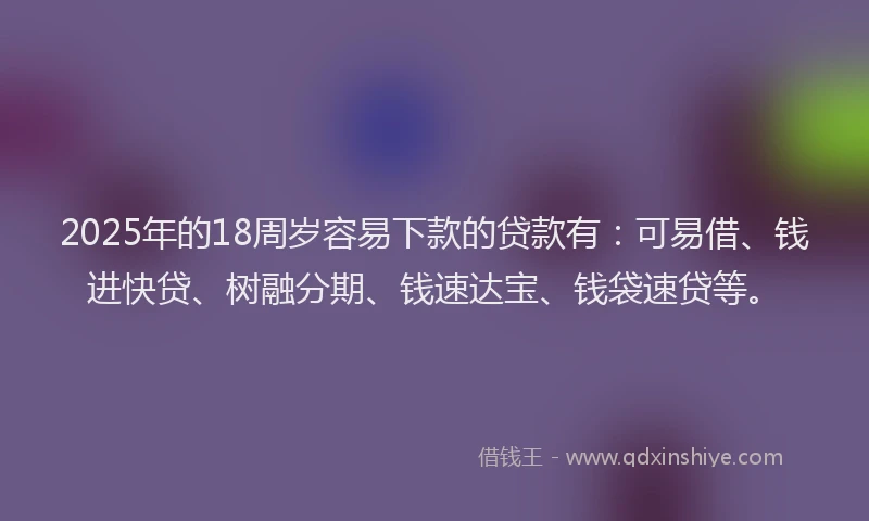 2025年的18周岁容易下款的贷款有：可易借、钱进快贷、树融分期、钱速达宝、钱袋速贷等。