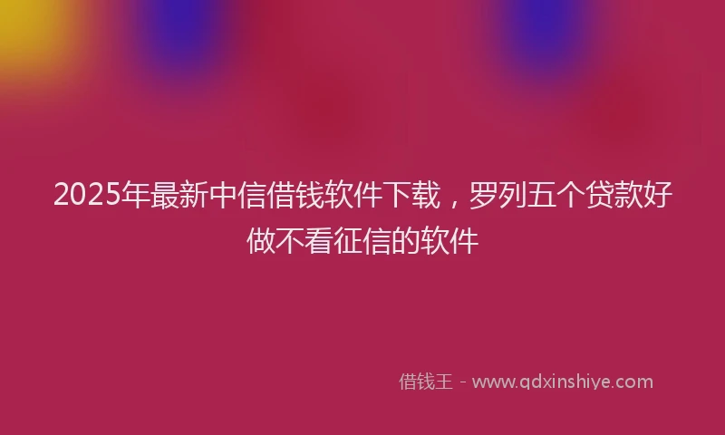 2025年最新中信借钱软件下载，罗列五个贷款好做不看征信的软件