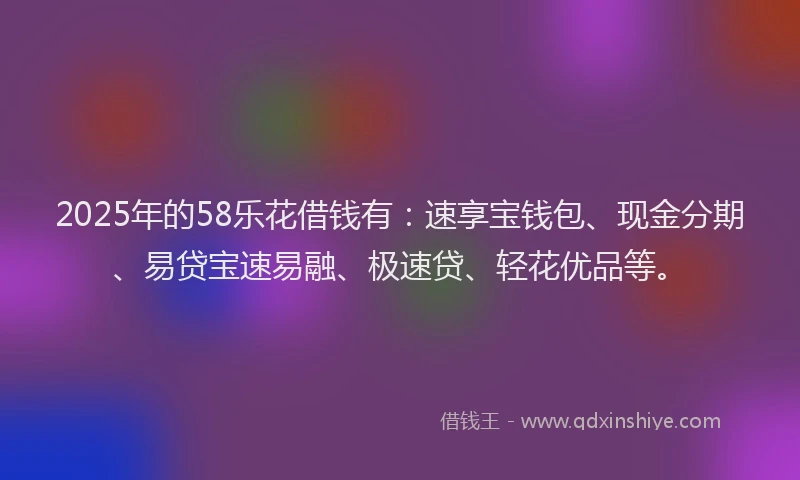 2025年的58乐花借钱有：速享宝钱包、现金分期、易贷宝速易融、极速贷、轻花优品等。