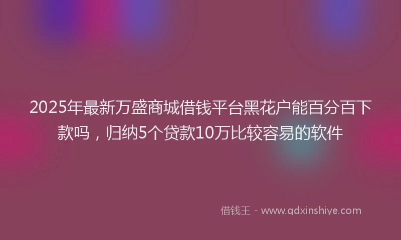 2025年最新万盛商城借钱平台黑花户能百分百下款吗，归纳5个贷款10万比较容易的软件