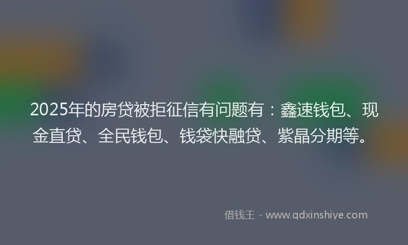 2025年的房贷被拒征信有问题有：鑫速钱包、现金直贷、全民钱包、钱袋快融贷、紫晶分期等。
