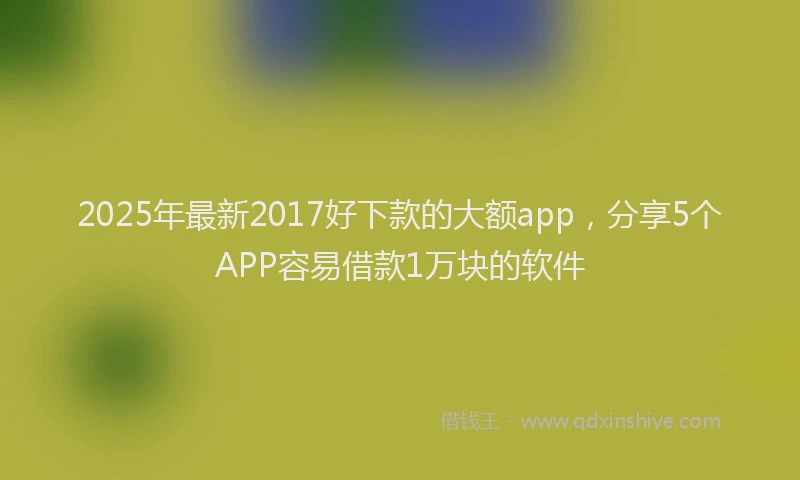 2025年最新2017好下款的大额app，分享5个APP容易借款1万块的软件
