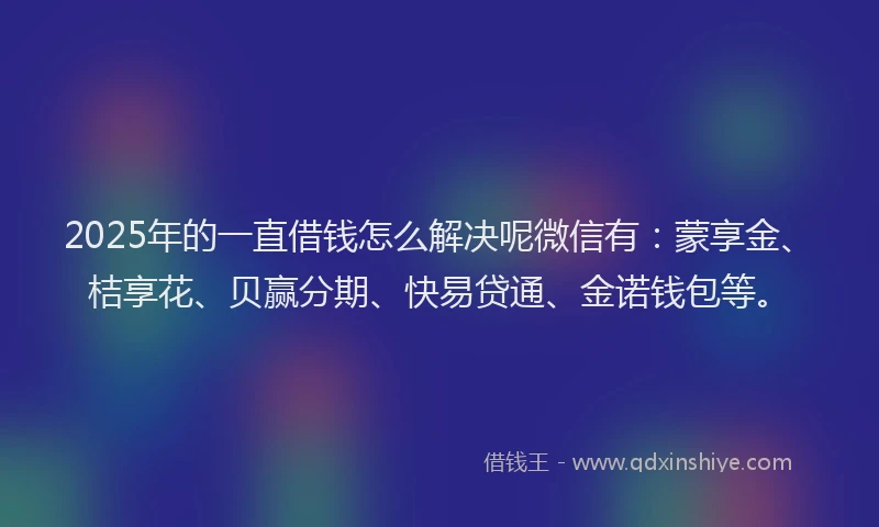 2025年的一直借钱怎么解决呢微信有:蒙享金、桔享花、贝赢分期、快易贷通、金诺钱包等。