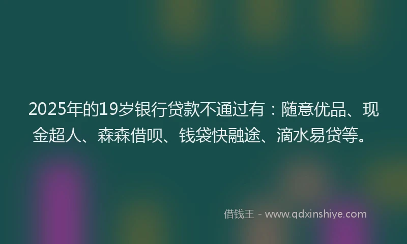 2025年的19岁银行贷款不通过有：随意优品、现金超人、森森借呗、钱袋快融途、滴水易贷等。