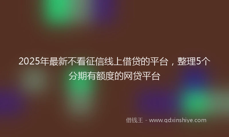 2025年最新不看征信线上借贷的平台，整理5个分期有额度的网贷平台