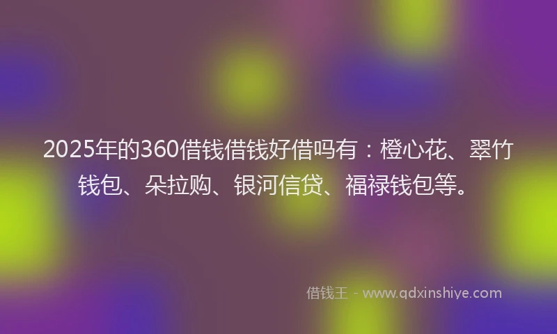 2025年的360借钱借钱好借吗有：橙心花、翠竹钱包、朵拉购、银河信贷、福禄钱包等。