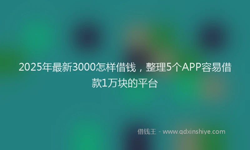 2025年最新3000怎样借钱，整理5个APP容易借款1万块的平台