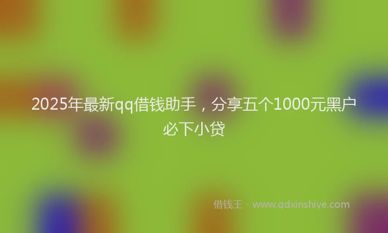 2025年最新qq借钱助手，分享五个1000元黑户必下小贷