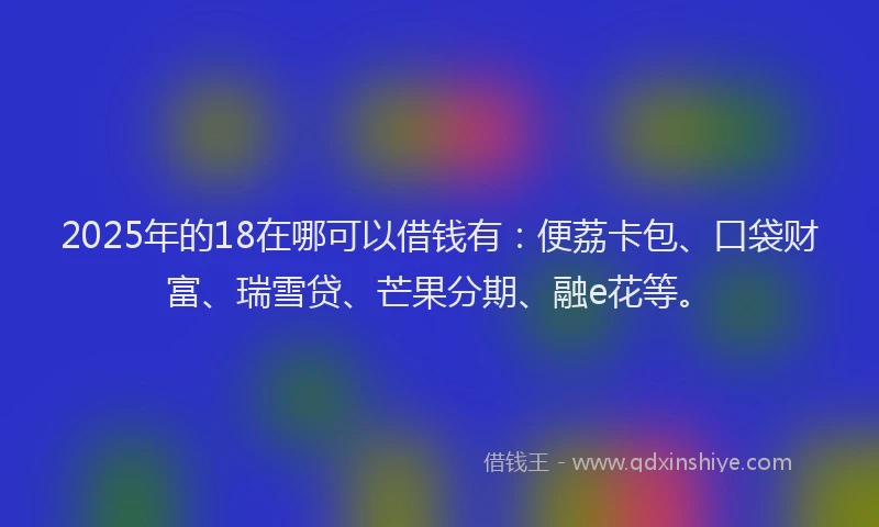 2025年的18在哪可以借钱有：便荔卡包、口袋财富、瑞雪贷、芒果分期、融e花等。