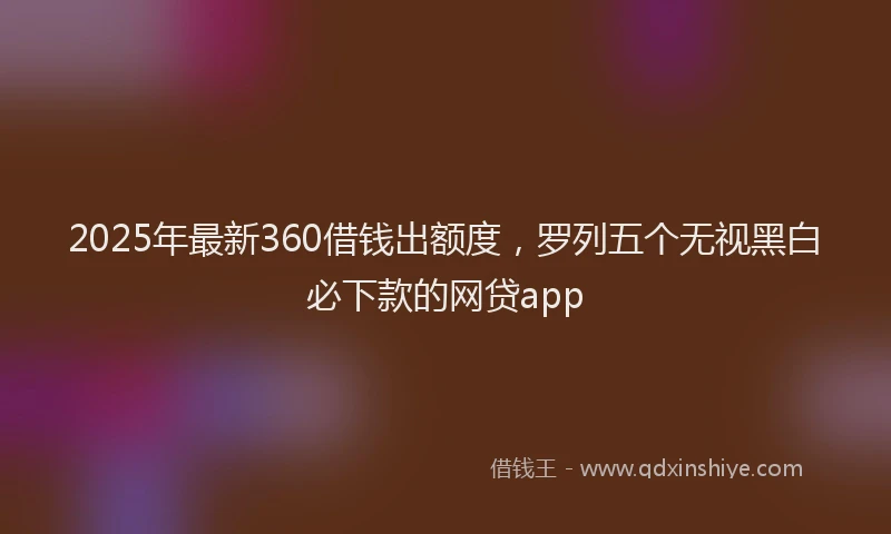 2025年最新360借钱出额度，罗列五个无视黑白必下款的网贷app