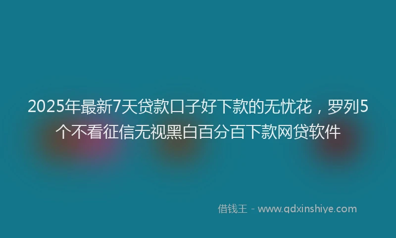 2025年最新7天贷款口子好下款的无忧花，罗列5个不看征信无视黑白百分百下款网贷软件