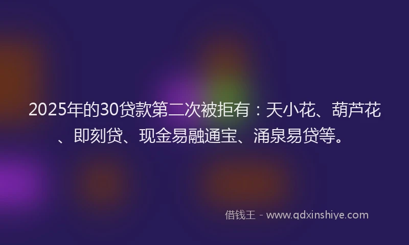 2025年的30贷款第二次被拒有：天小花、葫芦花、即刻贷、现金易融通宝、涌泉易贷等。