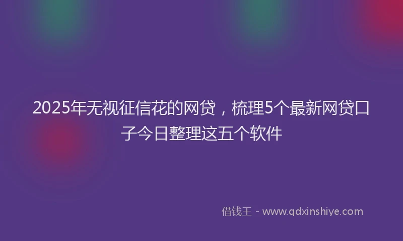 2025年无视征信花的网贷，梳理5个最新网贷口子今日整理这五个软件