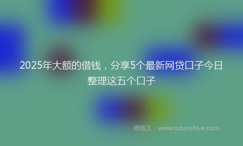 2025年大额的借钱，分享5个最新网贷口子今日整理这五个口子