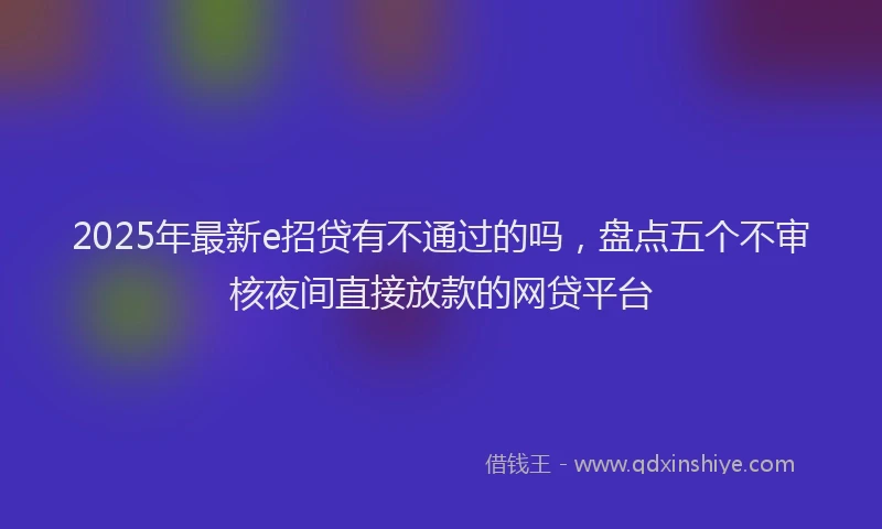 2025年最新e招贷有不通过的吗，盘点五个不审核夜间直接放款的网贷平台
