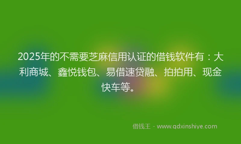 2025年的不需要芝麻信用认证的借钱软件有：大利商城、鑫悦钱包、易借速贷融、拍拍用、现金快车等。