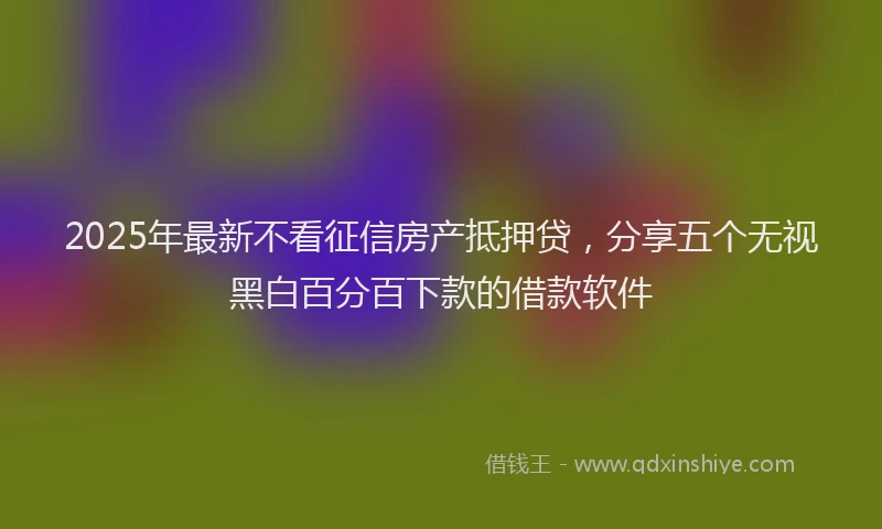 2025年最新不看征信房产抵押贷，分享五个无视黑白百分百下款的借款软件
