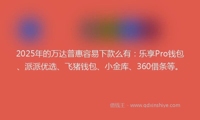 2025年的万达普惠容易下款么有：乐享Pro钱包、派派优选、飞猪钱包、小金库、360借条等。