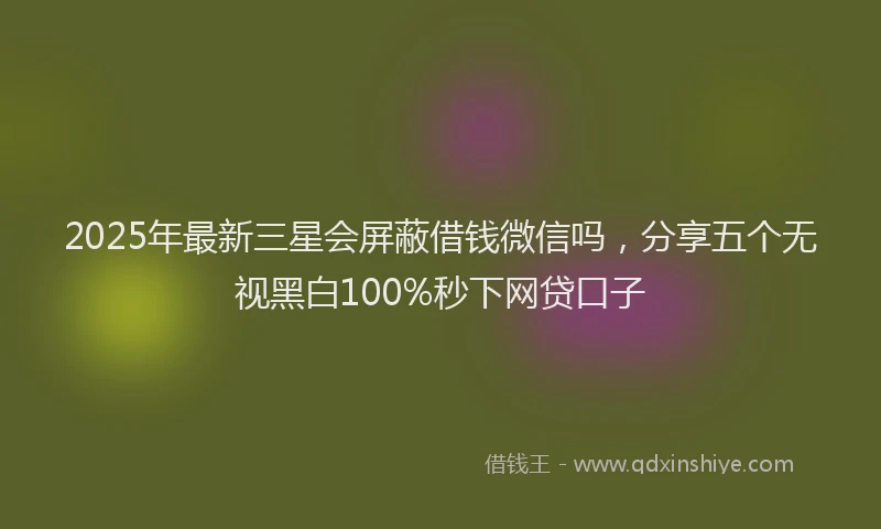 2025年最新三星会屏蔽借钱微信吗，分享五个无视黑白100%秒下网贷口子