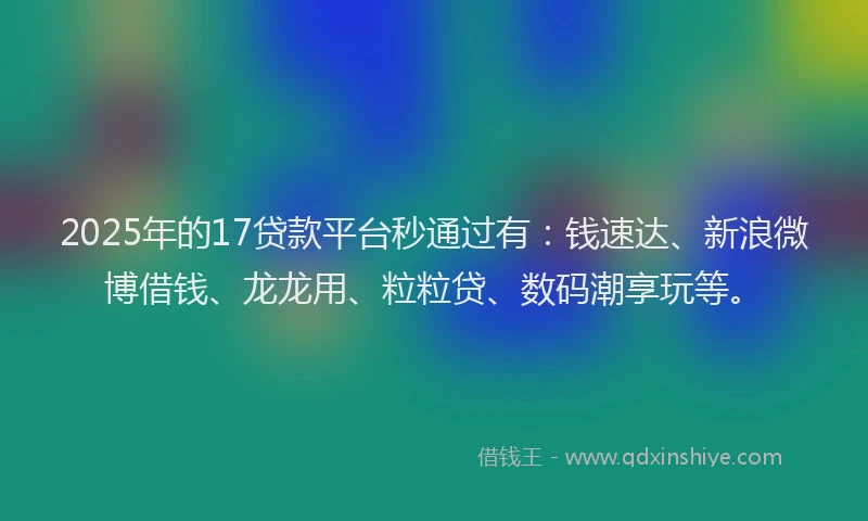 2025年的17贷款平台秒通过有：钱速达、新浪微博借钱、龙龙用、粒粒贷、数码潮享玩等。