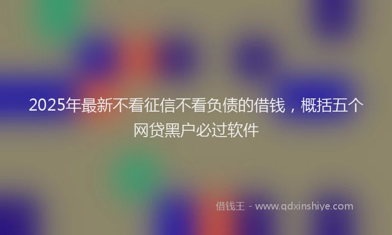 2025年最新不看征信不看负债的借钱，概括五个网贷黑户必过软件