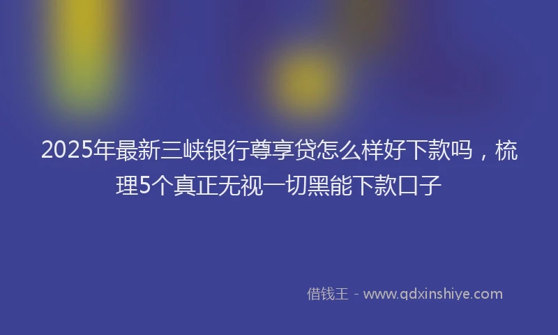 2025年最新三峡银行尊享贷怎么样好下款吗，梳理5个真正无视一切黑能下款口子