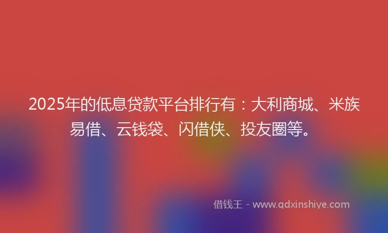 2025年的低息贷款平台排行有：大利商城、米族易借、云钱袋、闪借侠、投友圈等。