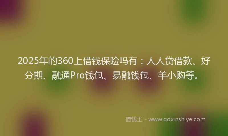 2025年的360上借钱保险吗有：人人贷借款、好分期、融通Pro钱包、易融钱包、羊小购等。