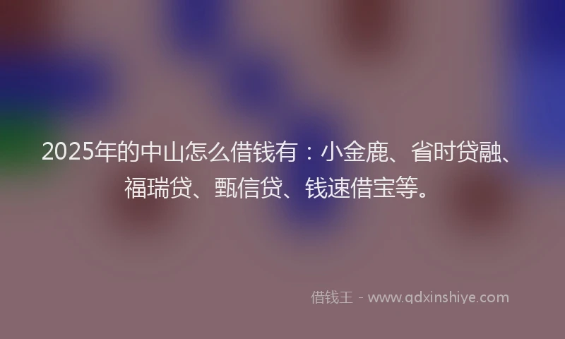 2025年的中山怎么借钱有：小金鹿、省时贷融、福瑞贷、甄信贷、钱速借宝等。