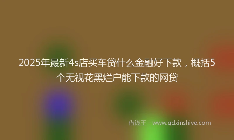 2025年最新4s店买车贷什么金融好下款，概括5个无视花黑烂户能下款的网贷