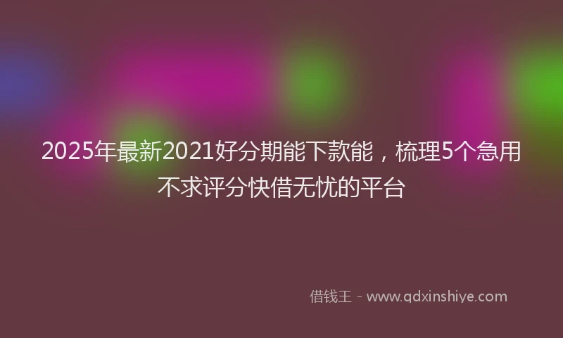 2025年最新2021好分期能下款能，梳理5个急用不求评分快借无忧的平台