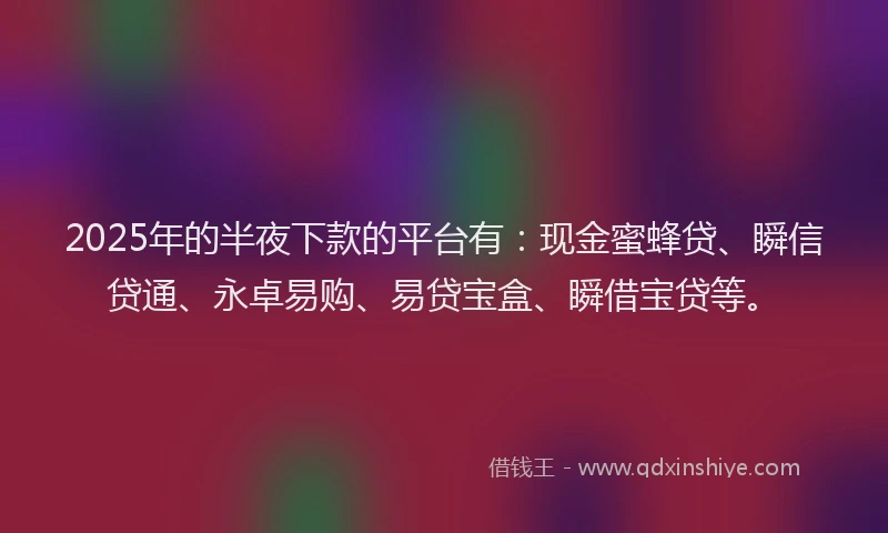 2025年的半夜下款的平台有：现金蜜蜂贷、瞬信贷通、永卓易购、易贷宝盒、瞬借宝贷等。