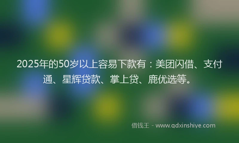 2025年的50岁以上容易下款有：美团闪借、支付通、星辉贷款、掌上贷、鹿优选等。