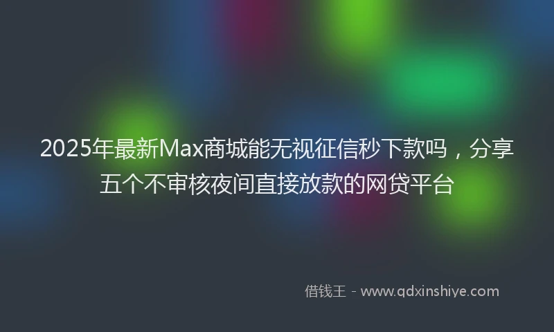 2025年最新Max商城能无视征信秒下款吗，分享五个不审核夜间直接放款的网贷平台